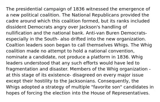 The presidential campaign of 1836 witnessed the emergence of a new political coalition. The National Republicans provided the cadre around which this coalition formed, but its ranks included dissident Democrats angry over Jackson's handling of nullification and the national bank. Anti-van Buren Democrats- especially in the South- also drifted into the new organization. Coaltion leaders soon began to call themselves Whigs. The Whig coalition made no attempt to hold a national convention, nominate a candidate, not produce a platform in 1836. Whig leaders understood that any such efforts would have led to fragmentation and disaster. Members of the Whig organization - at this stage of its existence- disagreed on every major issue except their hostility to the Jacksonians. Consequently, the Whigs adopted a strategy of multiple "favorite son" candidates in hopes of forcing the election into the House of Representatives.