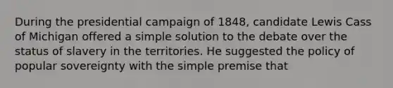 During the presidential campaign of 1848, candidate Lewis Cass of Michigan offered a simple solution to the debate over the status of slavery in the territories. He suggested the policy of popular sovereignty with the simple premise that