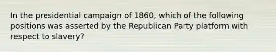 In the presidential campaign of 1860, which of the following positions was asserted by the Republican Party platform with respect to slavery?