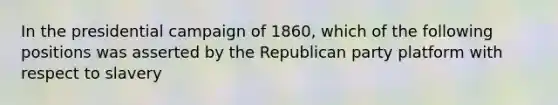 In the presidential campaign of 1860, which of the following positions was asserted by the Republican party platform with respect to slavery