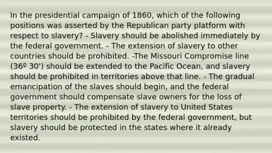 In the presidential campaign of 1860, which of the following positions was asserted by the Republican party platform with respect to slavery? - Slavery should be abolished immediately by the federal government. - The extension of slavery to other countries should be prohibited. -The Missouri Compromise line (36º 30') should be extended to the Pacific Ocean, and slavery should be prohibited in territories above that line. - The gradual emancipation of the slaves should begin, and the federal government should compensate slave owners for the loss of slave property. - The extension of slavery to United States territories should be prohibited by the federal government, but slavery should be protected in the states where it already existed.