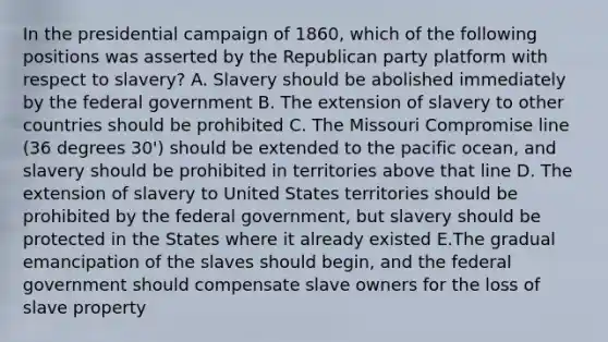 In the presidential campaign of 1860, which of the following positions was asserted by the Republican party platform with respect to slavery? A. Slavery should be abolished immediately by the federal government B. The extension of slavery to other countries should be prohibited C. The Missouri Compromise line (36 degrees 30') should be extended to the pacific ocean, and slavery should be prohibited in territories above that line D. The extension of slavery to United States territories should be prohibited by the federal government, but slavery should be protected in the States where it already existed E.The gradual emancipation of the slaves should begin, and the federal government should compensate slave owners for the loss of slave property