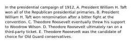 In the presidential campaign of 1912, A. President William H. Taft won all of the Republican presidential primaries. B. President William H. Taft won renomination after a bitter fight at the convention. C. Theodore Roosevelt eventually threw his support to Woodrow Wilson. D. Theodore Roosevelt ultimately ran on a third-party ticket. E. Theodore Roosevelt was the candidate of choice for Old Guard conservatives.