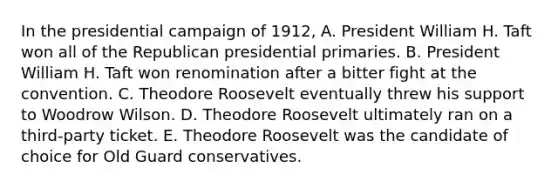 In the presidential campaign of 1912, A. President William H. Taft won all of the Republican presidential primaries. B. President William H. Taft won renomination after a bitter fight at the convention. C. Theodore Roosevelt eventually threw his support to Woodrow Wilson. D. Theodore Roosevelt ultimately ran on a third-party ticket. E. Theodore Roosevelt was the candidate of choice for Old Guard conservatives.