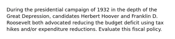 During the presidential campaign of 1932 in the depth of the Great Depression, candidates Herbert Hoover and Franklin D. Roosevelt both advocated reducing the budget deficit using tax hikes and/or expenditure reductions. Evaluate this <a href='https://www.questionai.com/knowledge/kPTgdbKdvz-fiscal-policy' class='anchor-knowledge'>fiscal policy</a>.