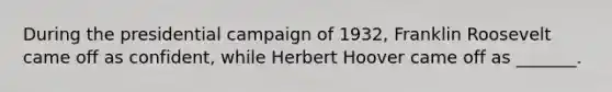 During the presidential campaign of 1932, Franklin Roosevelt came off as confident, while Herbert Hoover came off as _______.