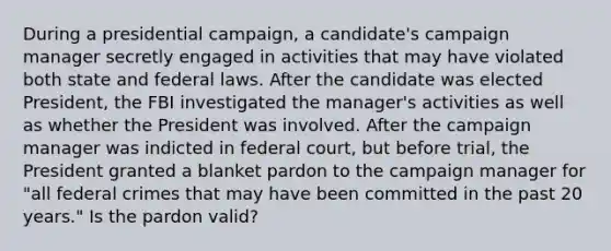 During a presidential campaign, a candidate's campaign manager secretly engaged in activities that may have violated both state and federal laws. After the candidate was elected President, the FBI investigated the manager's activities as well as whether the President was involved. After the campaign manager was indicted in federal court, but before trial, the President granted a blanket pardon to the campaign manager for "all federal crimes that may have been committed in the past 20 years." Is the pardon valid?