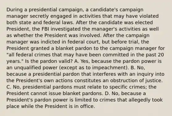 During a presidential campaign, a candidate's campaign manager secretly engaged in activities that may have violated both state and federal laws. After the candidate was elected President, the FBI investigated the manager's activities as well as whether the President was involved. After the campaign manager was indicted in federal court, but before trial, the President granted a blanket pardon to the campaign manager for "all federal crimes that may have been committed in the past 20 years." Is the pardon valid? A. Yes, because the pardon power is an unqualified power (except as to impeachment). B. No, because a presidential pardon that interferes with an inquiry into the President's own actions constitutes an obstruction of justice. C. No, presidential pardons must relate to specific crimes; the President cannot issue blanket pardons. D. No, because a President's pardon power is limited to crimes that allegedly took place while the President is in office.