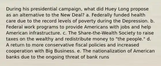 During his presidential campaign, what did Huey Long propose as an alternative to the New Deal? a. Federally funded health care due to the record levels of poverty during the Depression. b. Federal work programs to provide Americans with jobs and help American infrastructure. c. The Share-the-Wealth Society to raise taxes on the wealthy and redistribute money to "the people." d. A return to more conservative fiscal policies and increased cooperation with Big Business. e. The nationalization of American banks due to the ongoing threat of bank runs