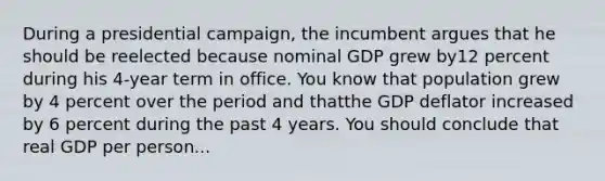 During a presidential campaign, the incumbent argues that he should be reelected because nominal GDP grew by12 percent during his 4-year term in office. You know that population grew by 4 percent over the period and thatthe GDP deflator increased by 6 percent during the past 4 years. You should conclude that real GDP per person...