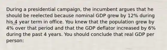 During a presidential campaign, the incumbent argues that he should be reelected because nominal GDP grew by 12% during his 4 year term in office. You knew that the population grew by 4% over that period and that the GDP deflator increased by 6% during the past 4 years. You should conclude that real GDP per person: