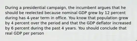 During a presidential campaign, the incumbent argues that he should be reelected because nominal GDP grew by 12 percent during has 4-year term in office. You know that population grew by 4 percent over the period and that the GDP deflator increased by 6 percent during the past 4 years. You should conclude that real GDP per person