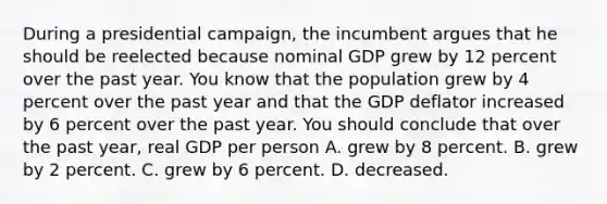 During a presidential campaign, the incumbent argues that he should be reelected because nominal GDP grew by 12 percent over the past year. You know that the population grew by 4 percent over the past year and that the GDP deflator increased by 6 percent over the past year. You should conclude that over the past year, real GDP per person A. grew by 8 percent. B. grew by 2 percent. C. grew by 6 percent. D. decreased.