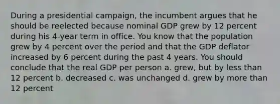 During a presidential campaign, the incumbent argues that he should be reelected because nominal GDP grew by 12 percent during his 4-year term in office. You know that the population grew by 4 percent over the period and that the GDP deflator increased by 6 percent during the past 4 years. You should conclude that the real GDP per person a. grew, but by <a href='https://www.questionai.com/knowledge/k7BtlYpAMX-less-than' class='anchor-knowledge'>less than</a> 12 percent b. decreased c. was unchanged d. grew by <a href='https://www.questionai.com/knowledge/keWHlEPx42-more-than' class='anchor-knowledge'>more than</a> 12 percent