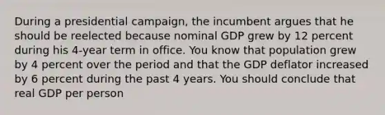 During a presidential campaign, the incumbent argues that he should be reelected because nominal GDP grew by 12 percent during his 4-year term in office. You know that population grew by 4 percent over the period and that the GDP deflator increased by 6 percent during the past 4 years. You should conclude that real GDP per person