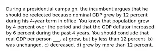 During a presidential campaign, the incumbent argues that he should be reelected because nominal GDP grew by 12 percent during his 4-year term in office. You know that population grew by 4 percent over the period and that the GDP deflator increased by 6 percent during the past 4 years. You should conclude that real GDP per person ___. a) grew, but by <a href='https://www.questionai.com/knowledge/k7BtlYpAMX-less-than' class='anchor-knowledge'>less than</a> 12 percent. b) was unchanged. c) decreased. d) grew by <a href='https://www.questionai.com/knowledge/keWHlEPx42-more-than' class='anchor-knowledge'>more than</a> 12 percent.