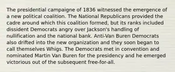 The presidential campaigne of 1836 witnessed the emergence of a new political coalition. The National Republicans provided the cadre around which this coalition formed, but its ranks included dissident Democrats angry over Jackson's handling of nullification and the national bank. Anti-Van Buren Democrats also drifted into the new organization and they soon began to call themselves Whigs. The Democrats met in convention and nominated Martin Van Buren for the presidency and he emerged victorious out of the subsequent free-for-all.