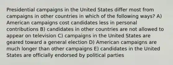 Presidential campaigns in the United States differ most from campaigns in other countries in which of the following ways? A) American campaigns cost candidates less in personal contributions B) candidates in other countries are not allowed to appear on television C) campaigns in the United States are geared toward a general election D) American campaigns are much longer than other campaigns E) candidates in the United States are officially endorsed by political parties