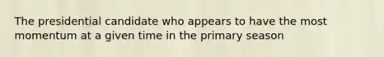 The presidential candidate who appears to have the most momentum at a given time in the primary season
