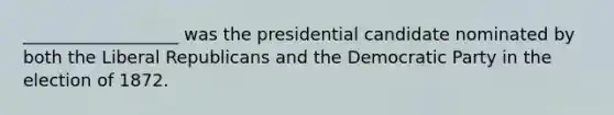 __________________ was the presidential candidate nominated by both the Liberal Republicans and the Democratic Party in the election of 1872.