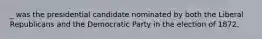 _ was the presidential candidate nominated by both the Liberal Republicans and the Democratic Party in the election of 1872.