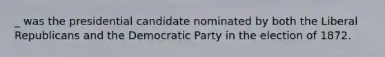 _ was the presidential candidate nominated by both the Liberal Republicans and the Democratic Party in the election of 1872.