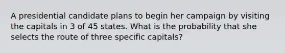 A presidential candidate plans to begin her campaign by visiting the capitals in 3 of 45 states. What is the probability that she selects the route of three specific​ capitals?