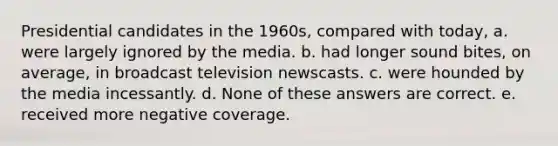 Presidential candidates in the 1960s, compared with today, a. were largely ignored by the media. b. had longer sound bites, on average, in broadcast television newscasts. c. were hounded by the media incessantly. d. None of these answers are correct. e. received more negative coverage.