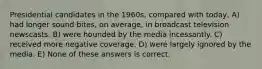 Presidential candidates in the 1960s, compared with today, A) had longer sound bites, on average, in broadcast television newscasts. B) were hounded by the media incessantly. C) received more negative coverage. D) were largely ignored by the media. E) None of these answers is correct.