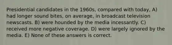 Presidential candidates in the 1960s, compared with today, A) had longer sound bites, on average, in broadcast television newscasts. B) were hounded by the media incessantly. C) received more negative coverage. D) were largely ignored by the media. E) None of these answers is correct.