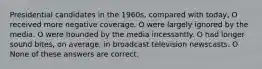 Presidential candidates in the 1960s, compared with today, O received more negative coverage. O were largely ignored by the media. O were hounded by the media incessantly. O had longer sound bites, on average, in broadcast television newscasts. O None of these answers are correct.