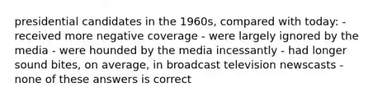 presidential candidates in the 1960s, compared with today: - received more negative coverage - were largely ignored by the media - were hounded by the media incessantly - had longer sound bites, on average, in broadcast television newscasts - none of these answers is correct