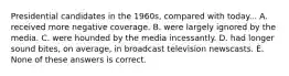 Presidential candidates in the 1960s, compared with today... A. received more negative coverage. B. were largely ignored by the media. C. were hounded by the media incessantly. D. had longer sound bites, on average, in broadcast television newscasts. E. None of these answers is correct.