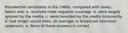 Presidential candidates in the 1960s, compared with today, Select one: a. received more negative coverage. b. were largely ignored by the media. c. were hounded by the media incessantly. d. had longer sound bites, on average, in broadcast television newscasts. e. None of these answers is correct.