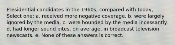 Presidential candidates in the 1960s, compared with today, Select one: a. received more negative coverage. b. were largely ignored by the media. c. were hounded by the media incessantly. d. had longer sound bites, on average, in broadcast television newscasts. e. None of these answers is correct.