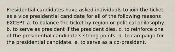 Presidential candidates have asked individuals to join the ticket as a vice presidential candidate for all of the following reasons EXCEPT a. to balance the ticket by region or political philosophy. b. to serve as president if the president dies. c. to reinforce one of the presidential candidate's strong points. d. to campaign for the presidential candidate. e. to serve as a co-president.