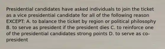 Presidential candidates have asked individuals to join the ticket as a vice presidential candidate for all of the following reason EXCEPT: A. to balance the ticket by region or political philosophy B. to serve as president if the president dies C. to reinforce one of the presidential candidates strong points D. to serve as co-president