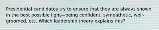 Presidential candidates try to ensure that they are always shown in the best possible light—being confident, sympathetic, well-groomed, etc. Which leadership theory explains this?