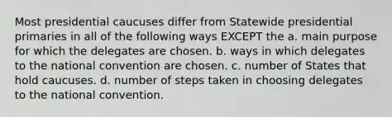 Most presidential caucuses differ from Statewide presidential primaries in all of the following ways EXCEPT the a. main purpose for which the delegates are chosen. b. ways in which delegates to <a href='https://www.questionai.com/knowledge/kq4QBZDCfI-the-national-convention' class='anchor-knowledge'>the national convention</a> are chosen. c. number of States that hold caucuses. d. number of steps taken in choosing delegates to the national convention.