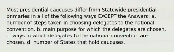 Most presidential caucuses differ from Statewide presidential primaries in all of the following ways EXCEPT the Answers: a. number of steps taken in choosing delegates to the national convention. b. main purpose for which the delegates are chosen. c. ways in which delegates to the national convention are chosen. d. number of States that hold caucuses.