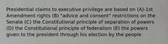 Presidential claims to executive privilege are based on (A)-1st Amendment rights (B) "advice and consent" restrictions on the Senate (C) the Constitutional principle of separation of powers (D) the Constitutional principle of federalism (E) the powers given to the president through his election by the people