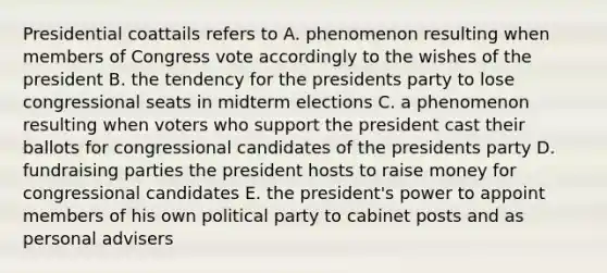 Presidential coattails refers to A. phenomenon resulting when members of Congress vote accordingly to the wishes of the president B. the tendency for the presidents party to lose congressional seats in midterm elections C. a phenomenon resulting when voters who support the president cast their ballots for congressional candidates of the presidents party D. fundraising parties the president hosts to raise money for congressional candidates E. the president's power to appoint members of his own political party to cabinet posts and as personal advisers