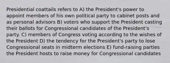 Presidential coattails refers to A) the President's power to appoint members of his own political party to cabinet posts and as personal advisors B) voters who support the President casting their ballots for Congressional candidates of the President's party. C) members of Congress voting according to the wishes of the President D) the tendency for the President's party to lose Congressional seats in midterm elections E) fund-raising parties the President hosts to raise money for Congressional candidates