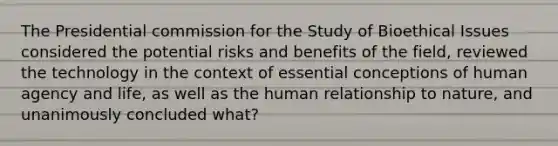 The Presidential commission for the Study of Bioethical Issues considered the potential risks and benefits of the field, reviewed the technology in the context of essential conceptions of human agency and life, as well as the human relationship to nature, and unanimously concluded what?