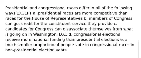 Presidential and congressional races differ in all of the following ways EXCEPT a. presidential races are more competitive than races for the House of Representatives b. members of Congress can get credit for the constituent service they provide c. candidates for Congress can disassociate themselves from what is going on in Washington, D.C. d. congressional elections receive more national funding than presidential elections e. a much smaller proportion of people vote in congressional races in non-presidential election years