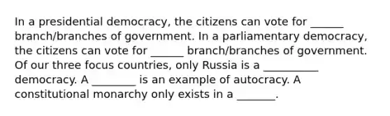 In a presidential democracy, the citizens can vote for ______ branch/branches of government. In a parliamentary democracy, the citizens can vote for ______ branch/branches of government. Of our three focus countries, only Russia is a __________ democracy. A ________ is an example of autocracy. A constitutional monarchy only exists in a _______.