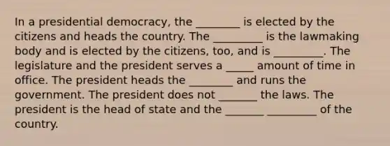 In a presidential democracy, the ________ is elected by the citizens and heads the country. The _________ is the lawmaking body and is elected by the citizens, too, and is _________. The legislature and the president serves a _____ amount of time in office. The president heads the ________ and runs the government. The president does not _______ the laws. The president is the head of state and the _______ _________ of the country.