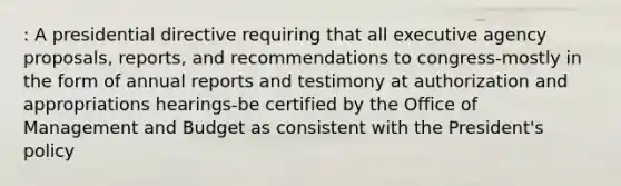 : A presidential directive requiring that all executive agency proposals, reports, and recommendations to congress-mostly in the form of annual reports and testimony at authorization and appropriations hearings-be certified by the Office of Management and Budget as consistent with the President's policy