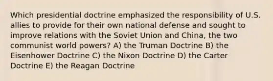 Which presidential doctrine emphasized the responsibility of U.S. allies to provide for their own national defense and sought to improve relations with the Soviet Union and China, the two communist world powers? A) the Truman Doctrine B) the Eisenhower Doctrine C) the Nixon Doctrine D) the Carter Doctrine E) the Reagan Doctrine