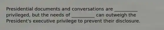 Presidential documents and conversations are __________ privileged, but the needs of __________ can outweigh the President's executive privilege to prevent their disclosure.